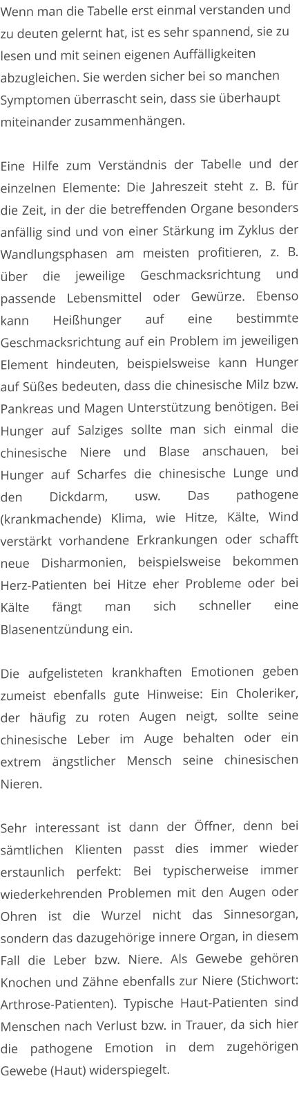 Wenn man die Tabelle erst einmal verstanden und zu deuten gelernt hat, ist es sehr spannend, sie zu lesen und mit seinen eigenen Auffälligkeiten abzugleichen. Sie werden sicher bei so manchen Symptomen überrascht sein, dass sie überhaupt miteinander zusammenhängen.  Eine Hilfe zum Verständnis der Tabelle und der einzelnen Elemente: Die Jahreszeit steht z. B. für die Zeit, in der die betreffenden Organe besonders anfällig sind und von einer Stärkung im Zyklus der Wandlungsphasen am meisten profitieren, z. B. über die jeweilige Geschmacksrichtung und passende Lebensmittel oder Gewürze. Ebenso kann Heißhunger auf eine bestimmte Geschmacksrichtung auf ein Problem im jeweiligen Element hindeuten, beispielsweise kann Hunger auf Süßes bedeuten, dass die chinesische Milz bzw. Pankreas und Magen Unterstützung benötigen. Bei Hunger auf Salziges sollte man sich einmal die chinesische Niere und Blase anschauen, bei Hunger auf Scharfes die chinesische Lunge und den Dickdarm, usw. Das pathogene (krankmachende) Klima, wie Hitze, Kälte, Wind verstärkt vorhandene Erkrankungen oder schafft neue Disharmonien, beispielsweise bekommen Herz-Patienten bei Hitze eher Probleme oder bei Kälte fängt man sich schneller eine Blasenentzündung ein.   Die aufgelisteten krankhaften Emotionen geben zumeist ebenfalls gute Hinweise: Ein Choleriker, der häufig zu roten Augen neigt, sollte seine chinesische Leber im Auge behalten oder ein extrem ängstlicher Mensch seine chinesischen Nieren.    Sehr interessant ist dann der Öffner, denn bei sämtlichen Klienten passt dies immer wieder erstaunlich perfekt: Bei typischerweise immer wiederkehrenden Problemen mit den Augen oder Ohren ist die Wurzel nicht das Sinnesorgan, sondern das dazugehörige innere Organ, in diesem Fall die Leber bzw. Niere. Als Gewebe gehören Knochen und Zähne ebenfalls zur Niere (Stichwort: Arthrose-Patienten). Typische Haut-Patienten sind Menschen nach Verlust bzw. in Trauer, da sich hier die pathogene Emotion in dem zugehörigen Gewebe (Haut) widerspiegelt.
